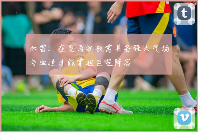 加雷：在皇马执教需具备强大气场与血性才能掌控巨星阵容