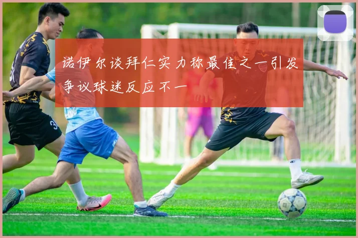诺伊尔谈拜仁实力称最佳之一引发争议球迷反应不一