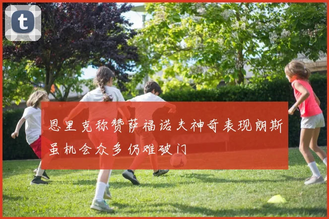 恩里克称赞萨福诺夫神奇表现朗斯虽机会众多仍难破门