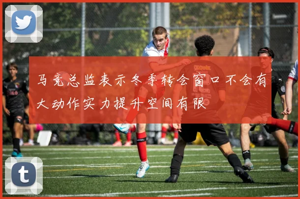 马竞总监表示冬季转会窗口不会有大动作实力提升空间有限