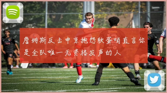 詹姆斯反击申京抱怨软蛋哨直言你是全队唯一无资格发声的人