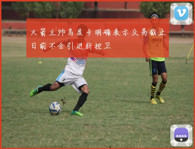 火箭主帅乌度卡明确表示交易截止日前不会引进新控卫