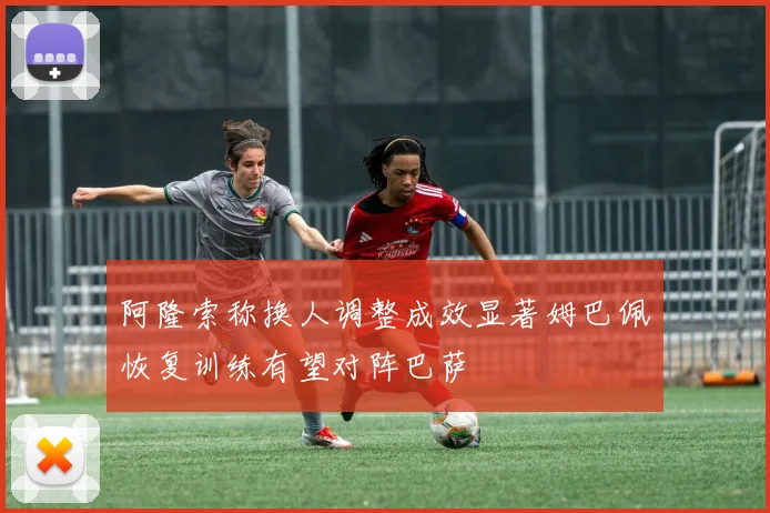 阿隆索称换人调整成效显著姆巴佩恢复训练有望对阵巴萨