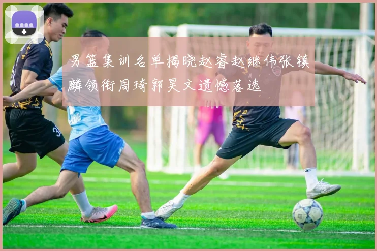 男篮集训名单揭晓赵睿赵继伟张镇麟领衔周琦郭昊文遗憾落选