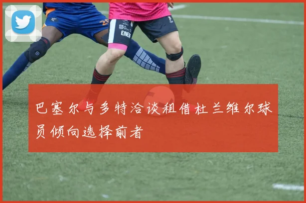 巴塞尔与多特洽谈租借杜兰维尔球员倾向选择前者