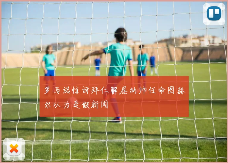 罗马诺惊讶拜仁解雇纳帅任命图赫尔以为是假新闻