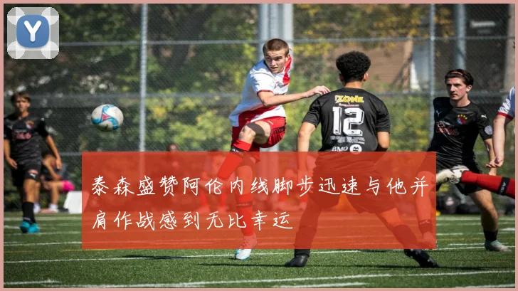 泰森盛赞阿伦内线脚步迅速与他并肩作战感到无比幸运