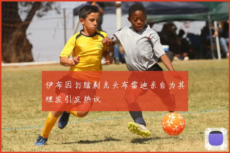 伊布因打赌剃光头布雷迪亲自为其理发引发热议