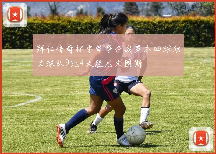 拜仁传奇杯季军争夺战罗本四球助力球队9比4大胜尤文图斯