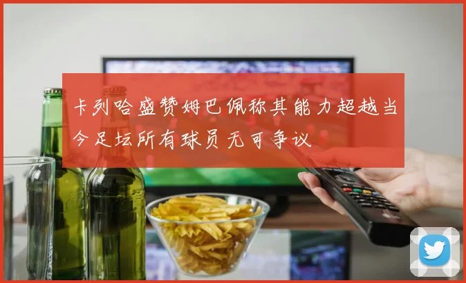 卡列哈盛赞姆巴佩称其能力超越当今足坛所有球员无可争议