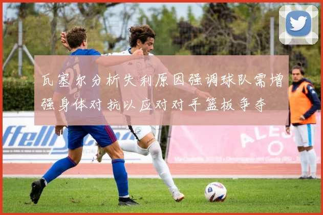 瓦塞尔分析失利原因强调球队需增强身体对抗以应对对手篮板争夺