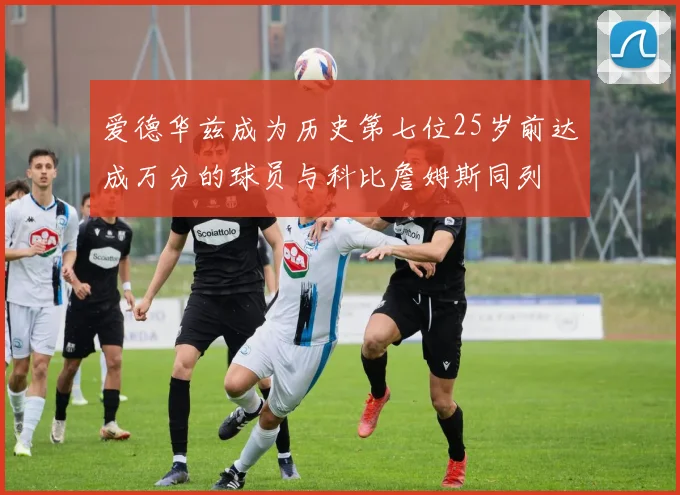 爱德华兹成为历史第七位25岁前达成万分的球员与科比詹姆斯同列