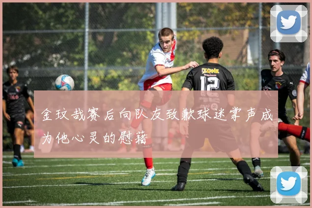 金玟哉赛后向队友致歉球迷掌声成为他心灵的慰藉