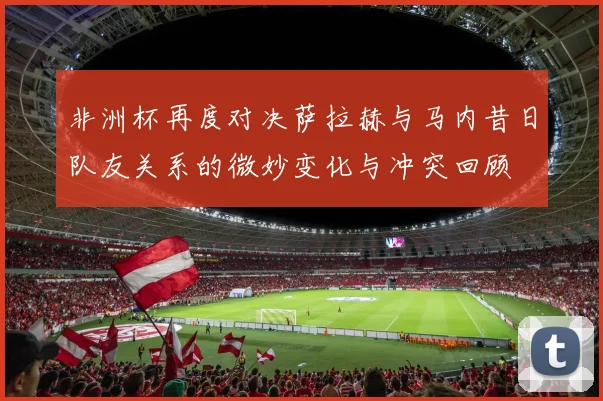 非洲杯再度对决萨拉赫与马内昔日队友关系的微妙变化与冲突回顾