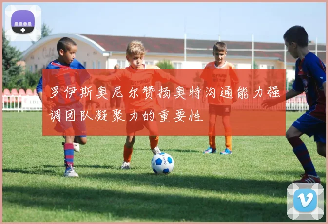 罗伊斯奥尼尔赞扬奥特沟通能力强调团队凝聚力的重要性