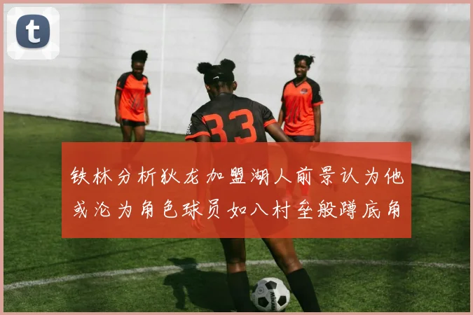 铁林分析狄龙加盟湖人前景认为他或沦为角色球员如八村垒般蹲底角